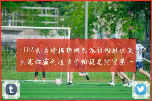 FIFA实力榜揭晓姆巴佩领衔进攻奥利塞称霸创造力于帕稳居防守第一