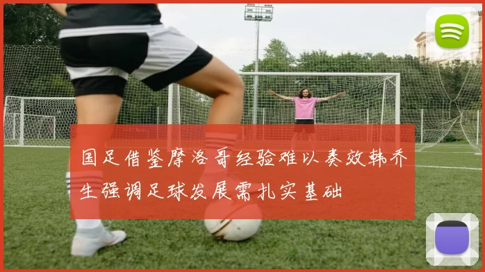 国足借鉴摩洛哥经验难以奏效韩乔生强调足球发展需扎实基础