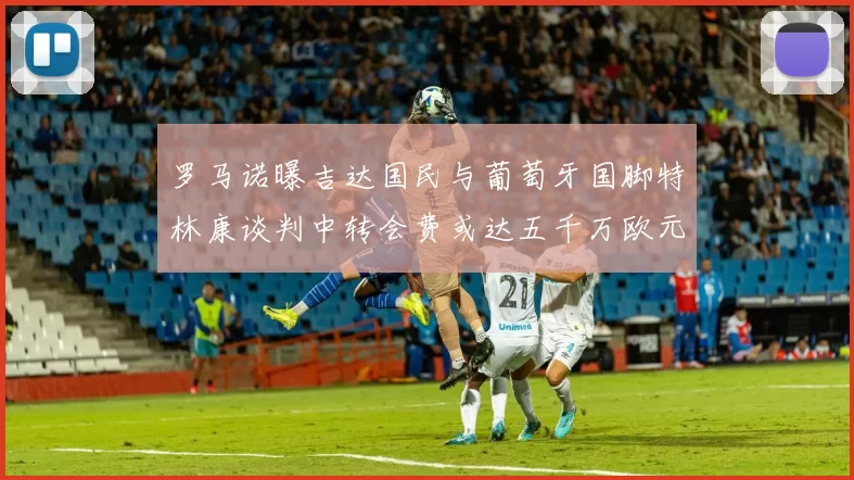 罗马诺曝吉达国民与葡萄牙国脚特林康谈判中转会费或达五千万欧元