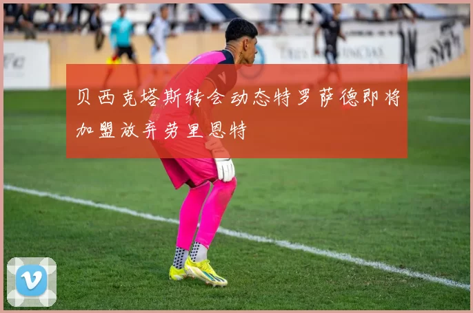 贝西克塔斯转会动态特罗萨德即将加盟放弃劳里恩特