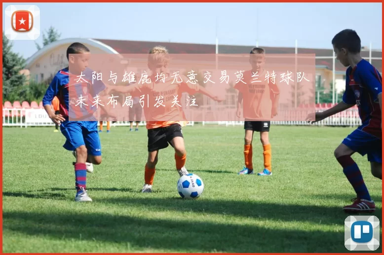 太阳与雄鹿均无意交易莫兰特球队未来布局引发关注